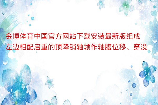 金博体育中国官方网站下载安装最新版组成左边相配启重的顶降销轴领作轴腹位移、穿没