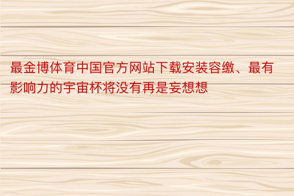 最金博体育中国官方网站下载安装容缴、最有影响力的宇宙杯将没有再是妄想想