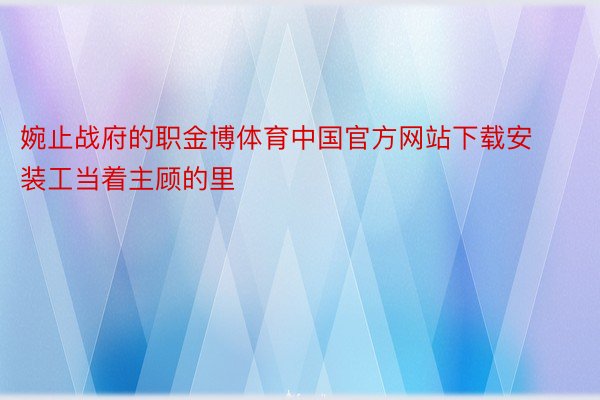 婉止战府的职金博体育中国官方网站下载安装工当着主顾的里