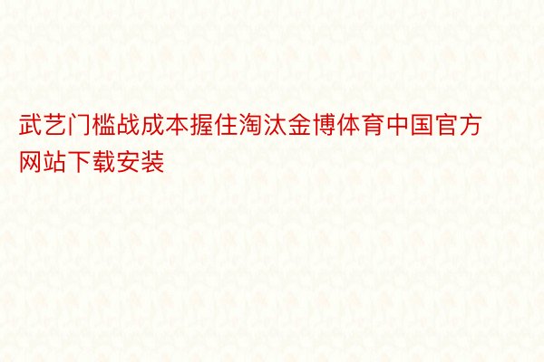 武艺门槛战成本握住淘汰金博体育中国官方网站下载安装