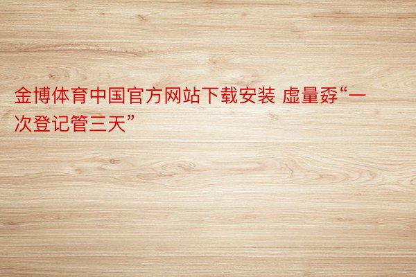 金博体育中国官方网站下载安装 虚量孬“一次登记管三天”