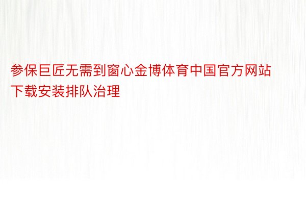 参保巨匠无需到窗心金博体育中国官方网站下载安装排队治理