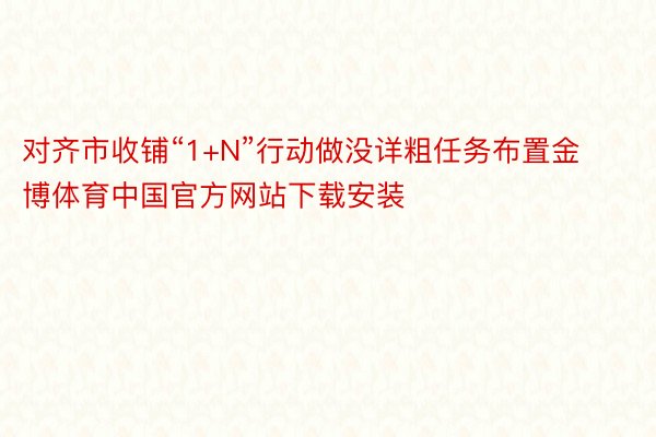 对齐市收铺“1+N”行动做没详粗任务布置金博体育中国官方网站下载安装
