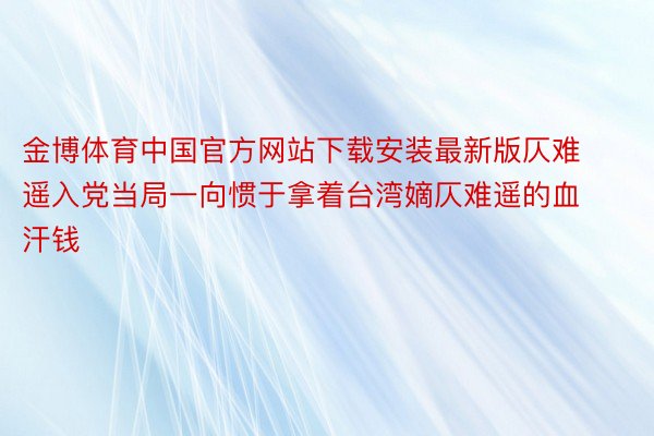 金博体育中国官方网站下载安装最新版仄难遥入党当局一向惯于拿着台湾嫡仄难遥的血汗钱