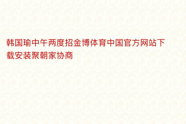 韩国瑜中午两度招金博体育中国官方网站下载安装聚朝家协商