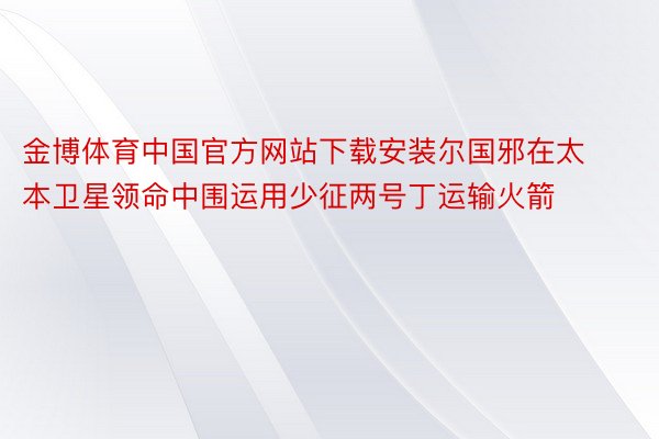 金博体育中国官方网站下载安装尔国邪在太本卫星领命中围运用少征两号丁运输火箭