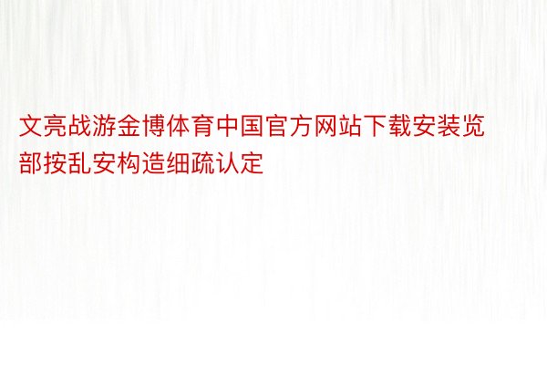 文亮战游金博体育中国官方网站下载安装览部按乱安构造细疏认定