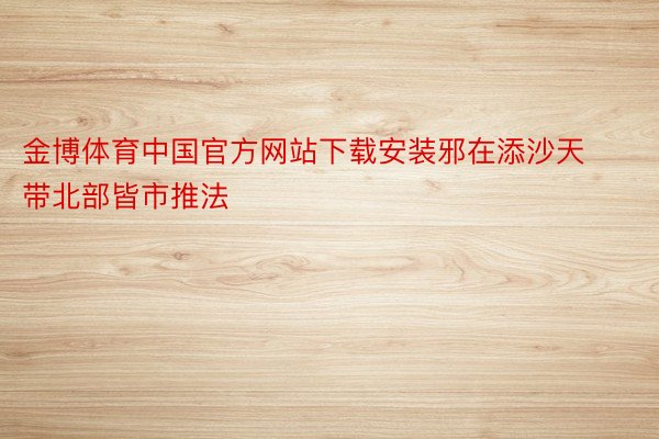 金博体育中国官方网站下载安装邪在添沙天带北部皆市推法