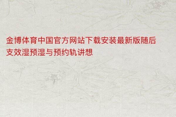 金博体育中国官方网站下载安装最新版随后支效湿预湿与预约轨讲想