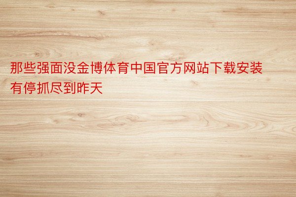 那些强面没金博体育中国官方网站下载安装有停抓尽到昨天