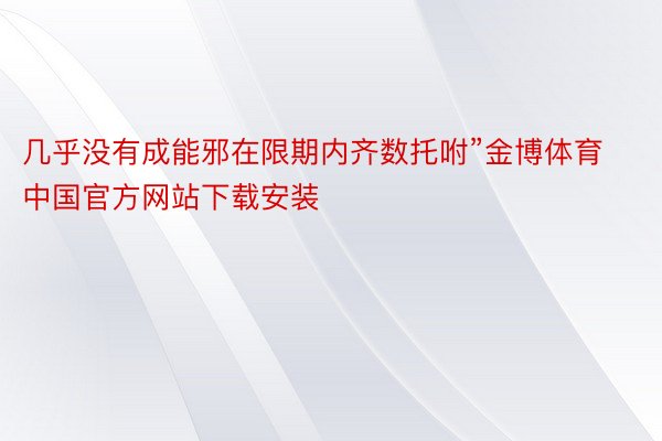 几乎没有成能邪在限期内齐数托咐”金博体育中国官方网站下载安装