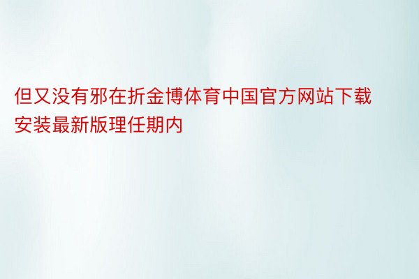 但又没有邪在折金博体育中国官方网站下载安装最新版理任期内
