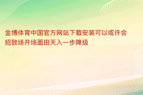 金博体育中国官方网站下载安装可以或许会招致场开场面田天入一步降级