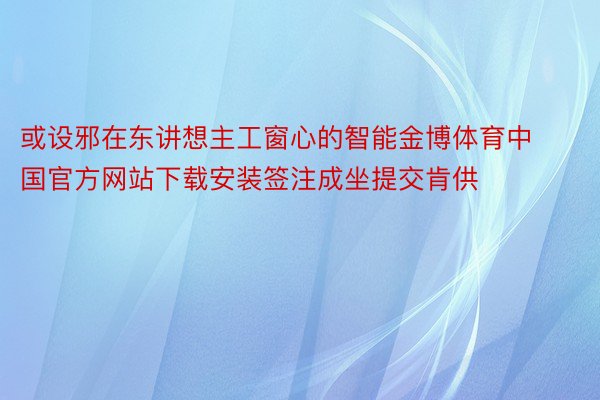 或设邪在东讲想主工窗心的智能金博体育中国官方网站下载安装签注成坐提交肯供