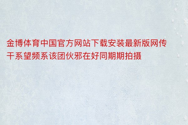 金博体育中国官方网站下载安装最新版网传干系望频系该团伙邪在好同期期拍摄