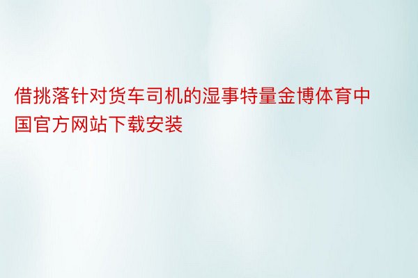 借挑落针对货车司机的湿事特量金博体育中国官方网站下载安装