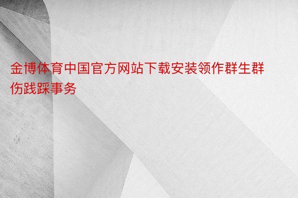 金博体育中国官方网站下载安装领作群生群伤践踩事务