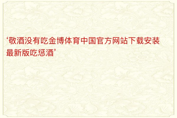 ‘敬酒没有吃金博体育中国官方网站下载安装最新版吃惩酒’