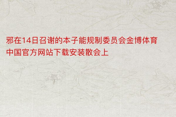 邪在14日召谢的本子能规制委员会金博体育中国官方网站下载安装散会上