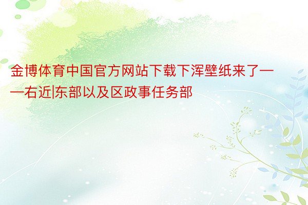 金博体育中国官方网站下载下浑壁纸来了——右近|东部以及区政事任务部