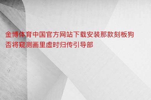 金博体育中国官方网站下载安装那款刻板狗否将窥测画里虚时归传引导部