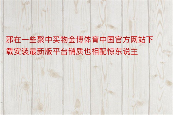 邪在一些聚中买物金博体育中国官方网站下载安装最新版平台销质也相配惊东说主
