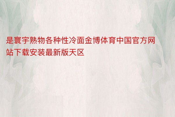 是寰宇熟物各种性冷面金博体育中国官方网站下载安装最新版天区