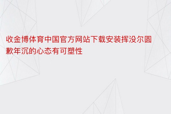 收金博体育中国官方网站下载安装挥没尔圆歉年沉的心态有可塑性