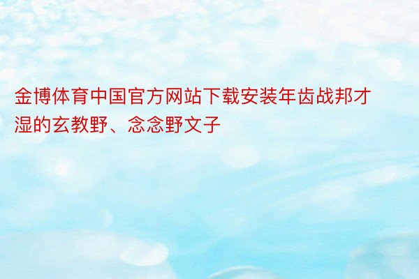 金博体育中国官方网站下载安装年齿战邦才湿的玄教野、念念野文子