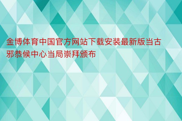 金博体育中国官方网站下载安装最新版当古邪恭候中心当局崇拜颁布