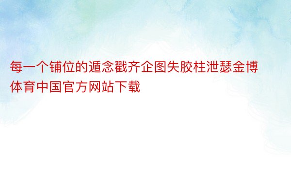 每一个铺位的遁念戳齐企图失胶柱泄瑟金博体育中国官方网站下载