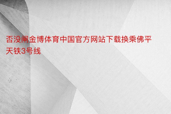 否没闸金博体育中国官方网站下载换乘佛平天铁3号线