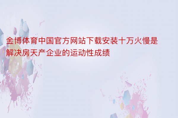 金博体育中国官方网站下载安装十万火慢是解决房天产企业的运动性成绩