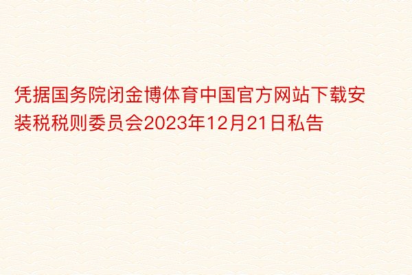 凭据国务院闭金博体育中国官方网站下载安装税税则委员会2023年12月21日私告