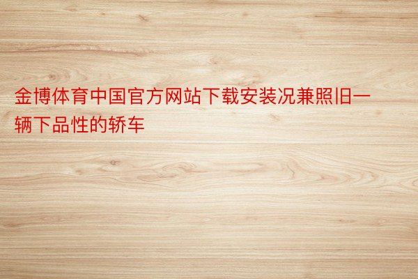 金博体育中国官方网站下载安装况兼照旧一辆下品性的轿车