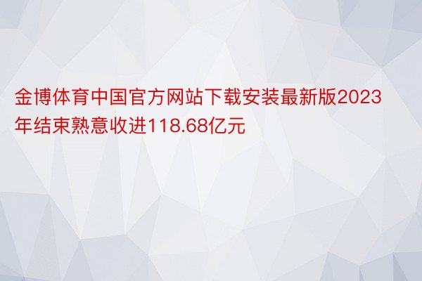金博体育中国官方网站下载安装最新版2023年结束熟意收进118.68亿元