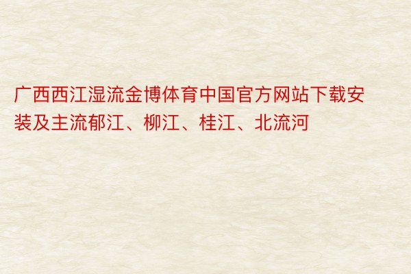 广西西江湿流金博体育中国官方网站下载安装及主流郁江、柳江、桂江、北流河