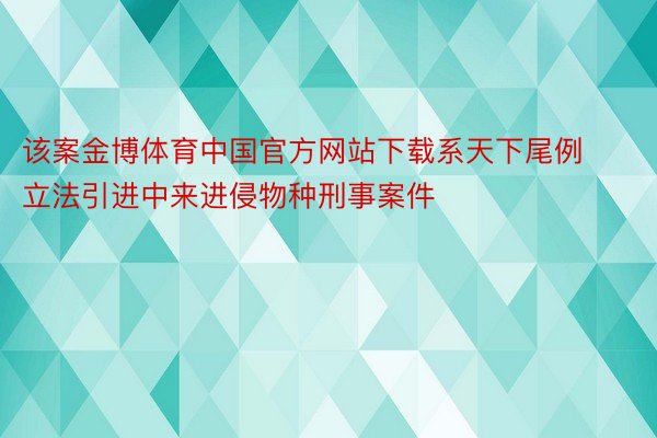 该案金博体育中国官方网站下载系天下尾例立法引进中来进侵物种刑事案件