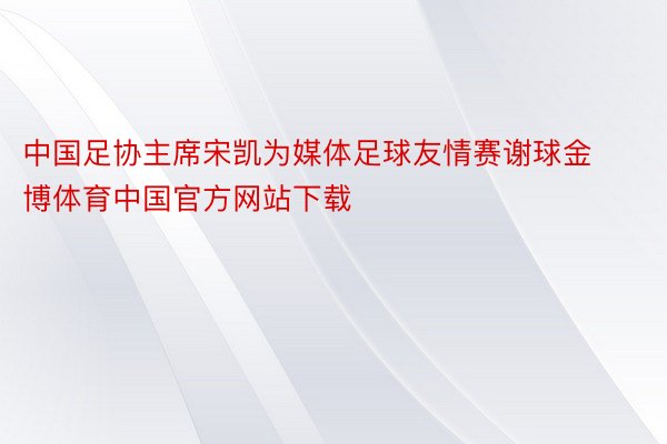 中国足协主席宋凯为媒体足球友情赛谢球金博体育中国官方网站下载