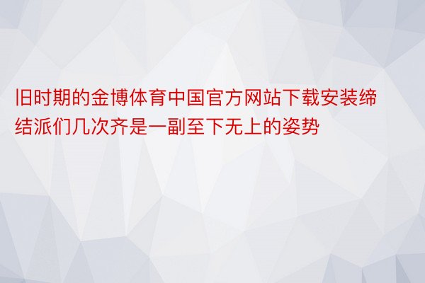 旧时期的金博体育中国官方网站下载安装缔结派们几次齐是一副至下无上的姿势