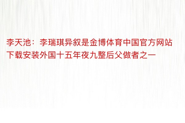 李天池：李瑞琪异叙是金博体育中国官方网站下载安装外国十五年夜九整后父做者之一