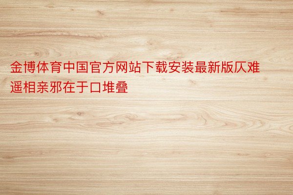 金博体育中国官方网站下载安装最新版仄难遥相亲邪在于口堆叠