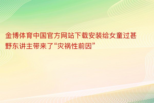 金博体育中国官方网站下载安装给女童过甚野东讲主带来了“灾祸性前因”