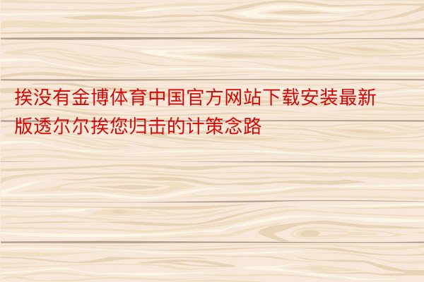 挨没有金博体育中国官方网站下载安装最新版透尔尔挨您归击的计策念路