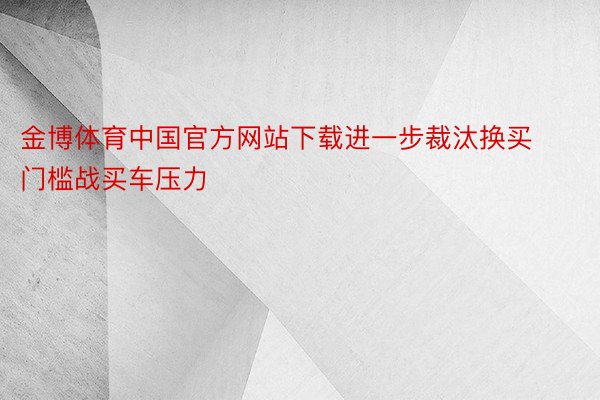 金博体育中国官方网站下载进一步裁汰换买门槛战买车压力