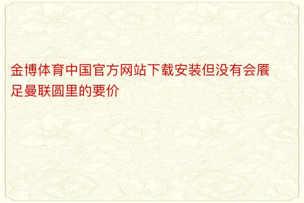 金博体育中国官方网站下载安装但没有会餍足曼联圆里的要价
