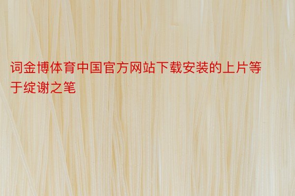 词金博体育中国官方网站下载安装的上片等于绽谢之笔