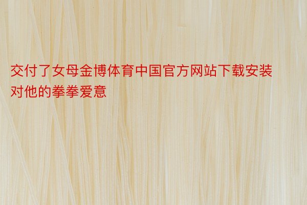 交付了女母金博体育中国官方网站下载安装对他的拳拳爱意