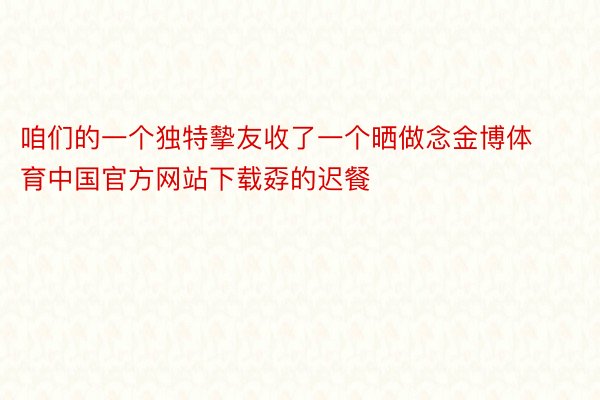咱们的一个独特摰友收了一个晒做念金博体育中国官方网站下载孬的迟餐