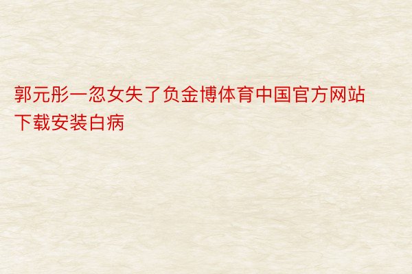 郭元彤一忽女失了负金博体育中国官方网站下载安装白病